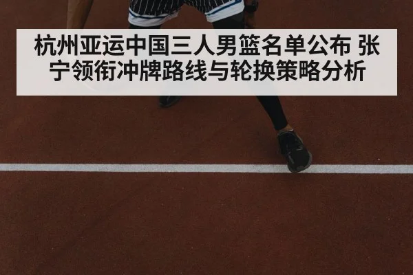 杭州亚运中国三人男篮名单公布 张宁领衔冲牌路线与轮换策略分析