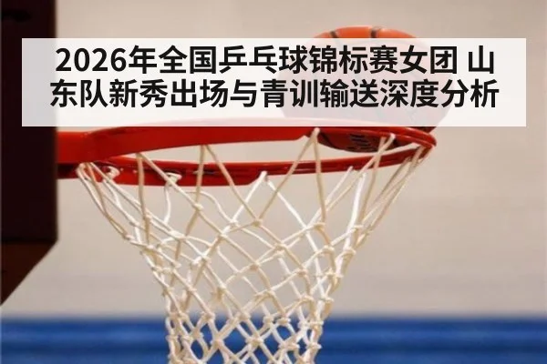 2026年全国乒乓球锦标赛女团 山东队新秀出场与青训输送深度分析（jiuyou game）